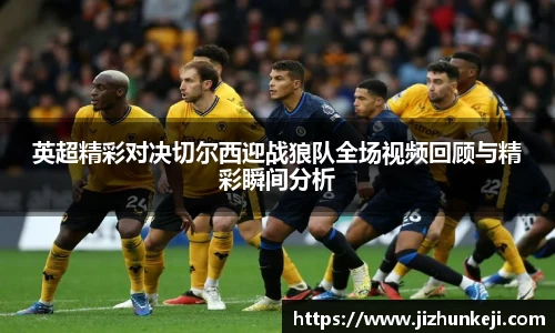 英超精彩对决切尔西迎战狼队全场视频回顾与精彩瞬间分析